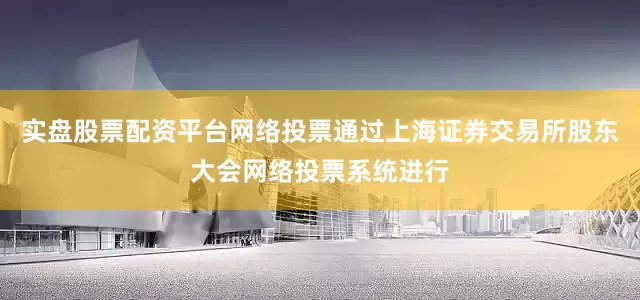 实盘股票配资平台网络投票通过上海证券交易所股东大会网络投票系统进行