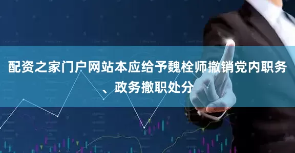 配资之家门户网站本应给予魏栓师撤销党内职务、政务撤职处分