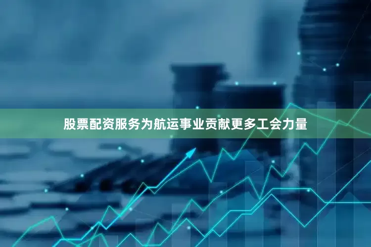 股票配资服务为航运事业贡献更多工会力量