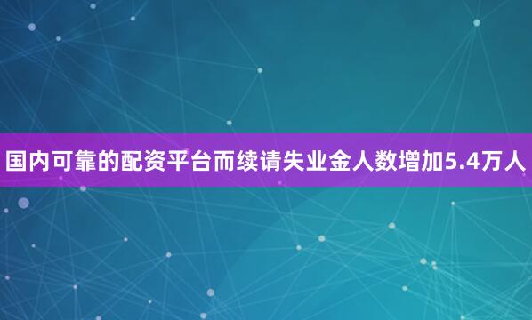 国内可靠的配资平台而续请失业金人数增加5.4万人