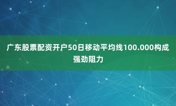 广东股票配资开户50日移动平均线100.000构成强劲阻力