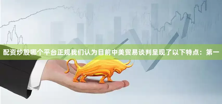 配资炒股哪个平台正规我们认为目前中美贸易谈判呈现了以下特点：第一