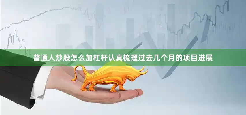 普通人炒股怎么加杠杆认真梳理过去几个月的项目进展