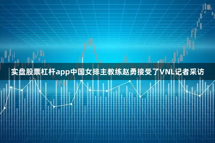 实盘股票杠杆app中国女排主教练赵勇接受了VNL记者采访