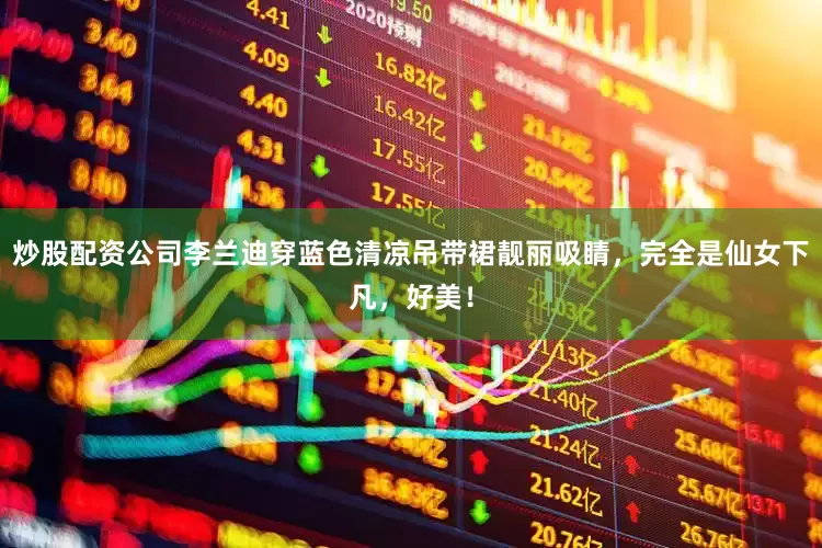 炒股配资公司李兰迪穿蓝色清凉吊带裙靓丽吸睛，完全是仙女下凡，好美！