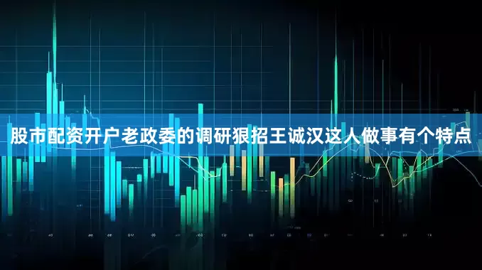 股市配资开户老政委的调研狠招王诚汉这人做事有个特点