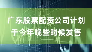 广东股票配资公司计划于今年晚些时候发售