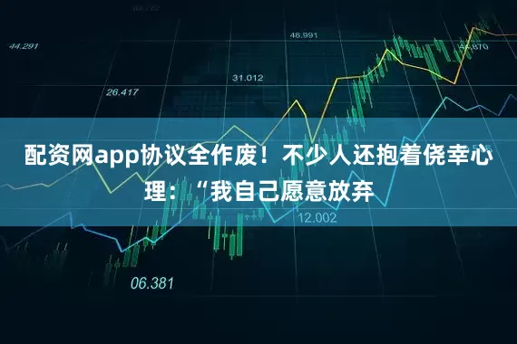 配资网app协议全作废！不少人还抱着侥幸心理：“我自己愿意放弃