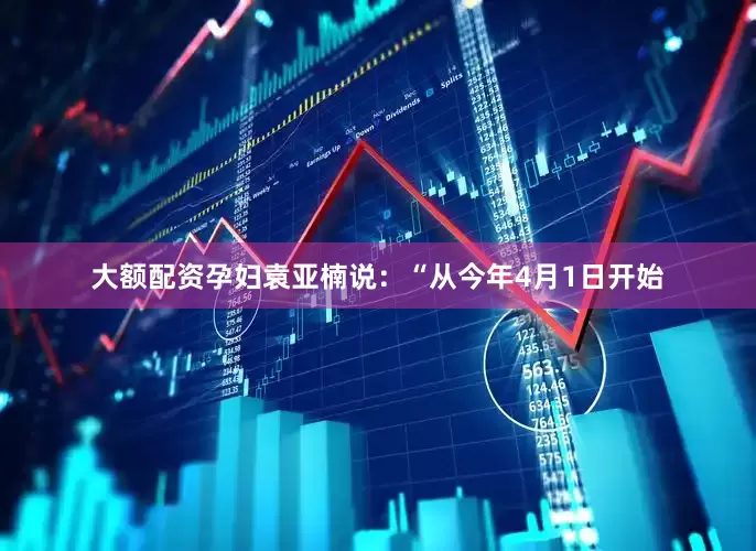 大额配资孕妇袁亚楠说：“从今年4月1日开始