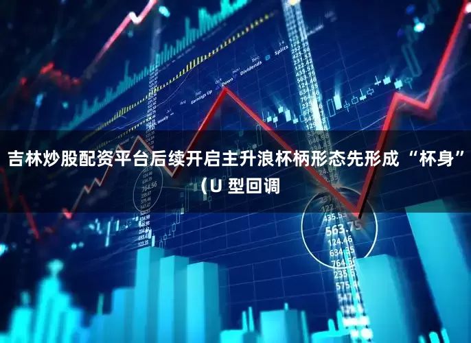 吉林炒股配资平台后续开启主升浪杯柄形态先形成 “杯身”（U 型回调